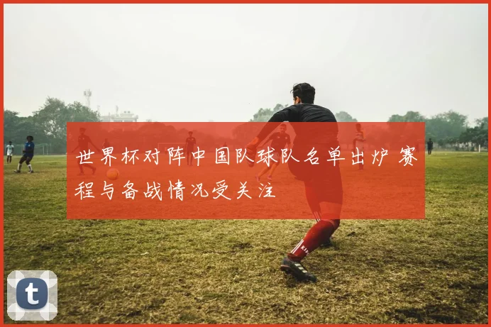 世界杯对阵中国队球队名单出炉 赛程与备战情况受关注