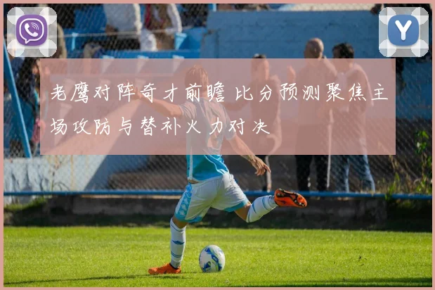 老鹰对阵奇才前瞻 比分预测聚焦主场攻防与替补火力对决