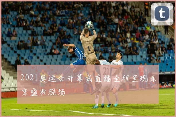 2021奥运会开幕式直播全程呈现东京盛典现场