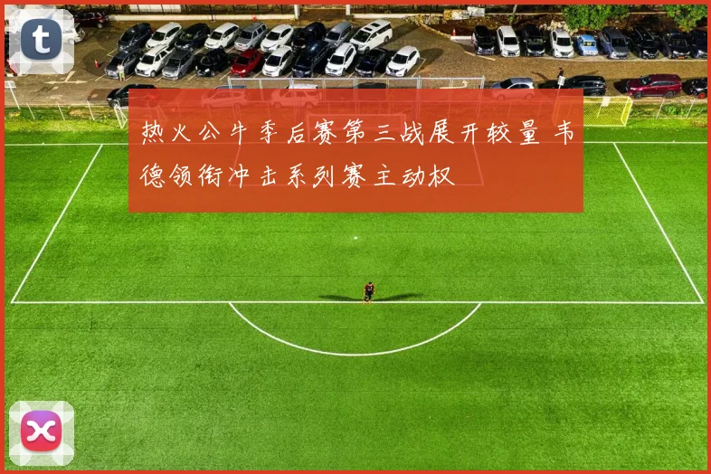 热火公牛季后赛第三战展开较量 韦德领衔冲击系列赛主动权