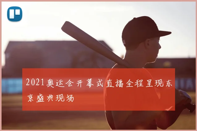 2021奥运会开幕式直播全程呈现东京盛典现场