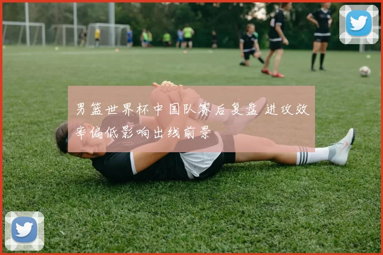 男篮世界杯中国队赛后复盘 进攻效率偏低影响出线前景