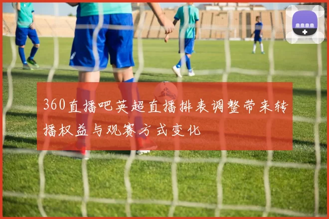 360直播吧英超直播排表调整带来转播权益与观赛方式变化