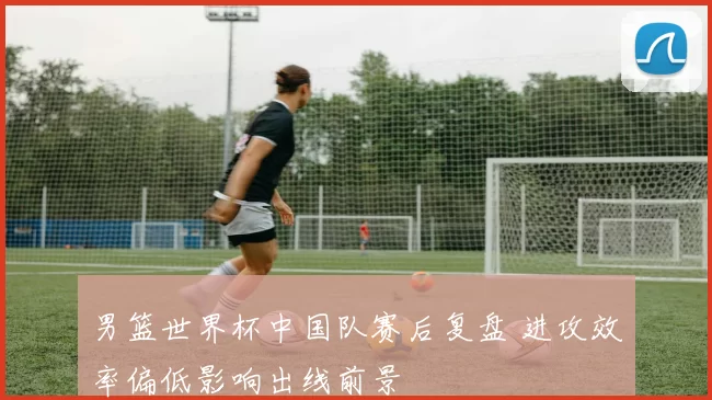 男篮世界杯中国队赛后复盘 进攻效率偏低影响出线前景