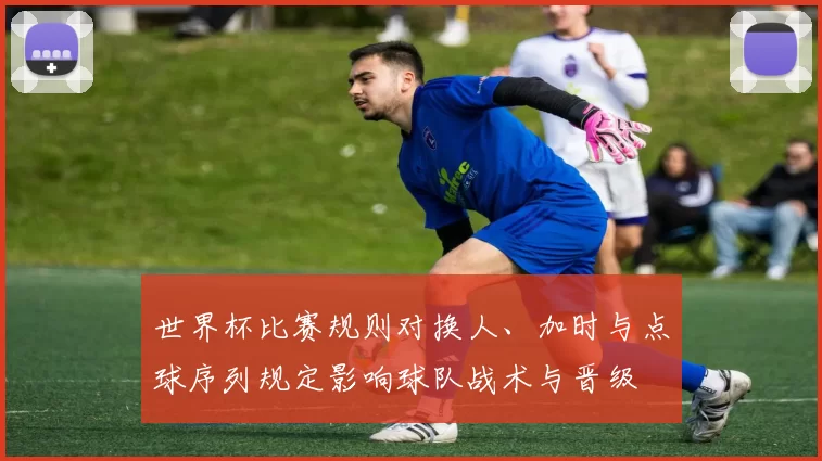 世界杯比赛规则对换人、加时与点球序列规定影响球队战术与晋级