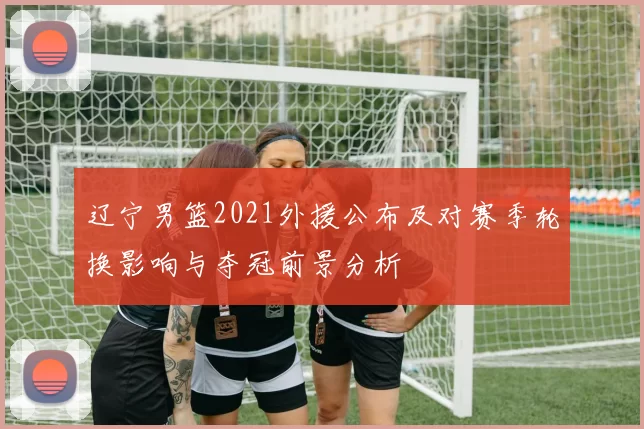 辽宁男篮2021外援公布及对赛季轮换影响与夺冠前景分析