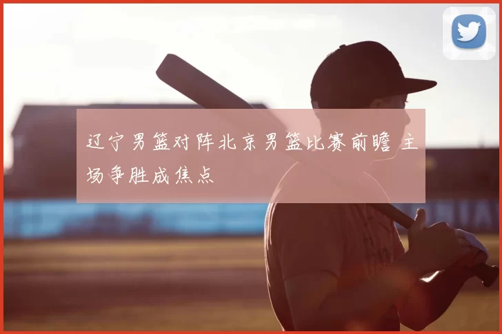 辽宁男篮对阵北京男篮比赛前瞻 主场争胜成焦点