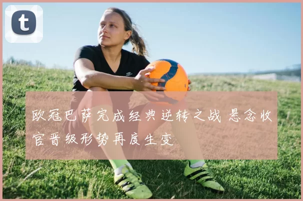 欧冠巴萨完成经典逆转之战 悬念收官晋级形势再度生变