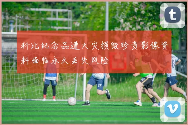 科比纪念品遭火灾损毁珍贵影像资料面临永久丢失风险