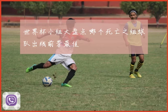 世界杯小组大盘点 哪个死亡之组球队出线前景最佳