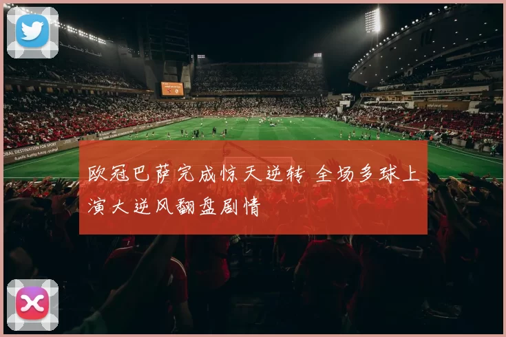 欧冠巴萨完成惊天逆转 全场多球上演大逆风翻盘剧情