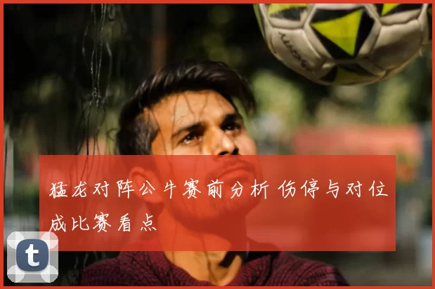 猛龙对阵公牛赛前分析 伤停与对位成比赛看点