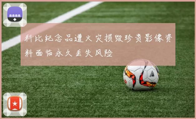 科比纪念品遭火灾损毁珍贵影像资料面临永久丢失风险