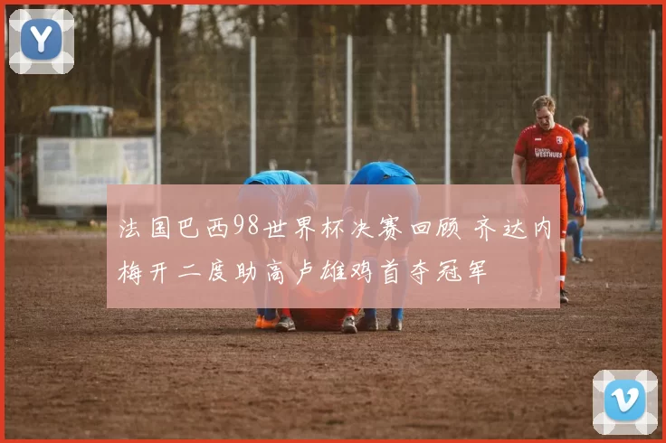 法国巴西98世界杯决赛回顾 齐达内梅开二度助高卢雄鸡首夺冠军