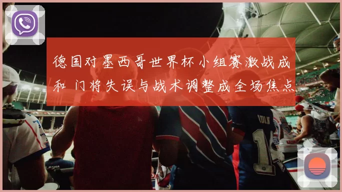 德国对墨西哥世界杯小组赛激战成和 门将失误与战术调整成全场焦点