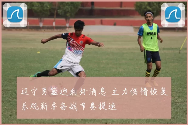 辽宁男篮迎利好消息 主力伤情恢复乐观新季备战节奏提速