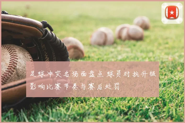 足球冲突名场面盘点 球员对抗升级影响比赛节奏与赛后处罚